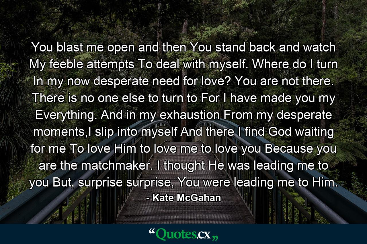 You blast me open and then You stand back and watch My feeble attempts To deal with myself. Where do I turn In my now desperate need for love? You are not there. There is no one else to turn to For I have made you my Everything. And in my exhaustion From my desperate moments,I slip into myself And there I find God waiting for me To love Him to love me to love you Because you are the matchmaker. I thought He was leading me to you But, surprise surprise, You were leading me to Him. - Quote by Kate McGahan