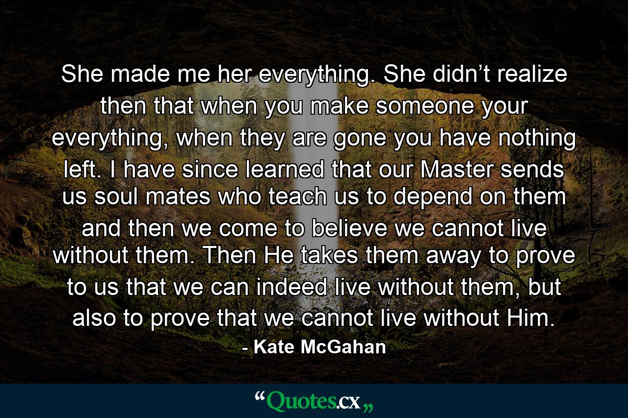 She made me her everything. She didn’t realize then that when you make someone your everything, when they are gone you have nothing left. I have since learned that our Master sends us soul mates who teach us to depend on them and then we come to believe we cannot live without them. Then He takes them away to prove to us that we can indeed live without them, but also to prove that we cannot live without Him. - Quote by Kate McGahan