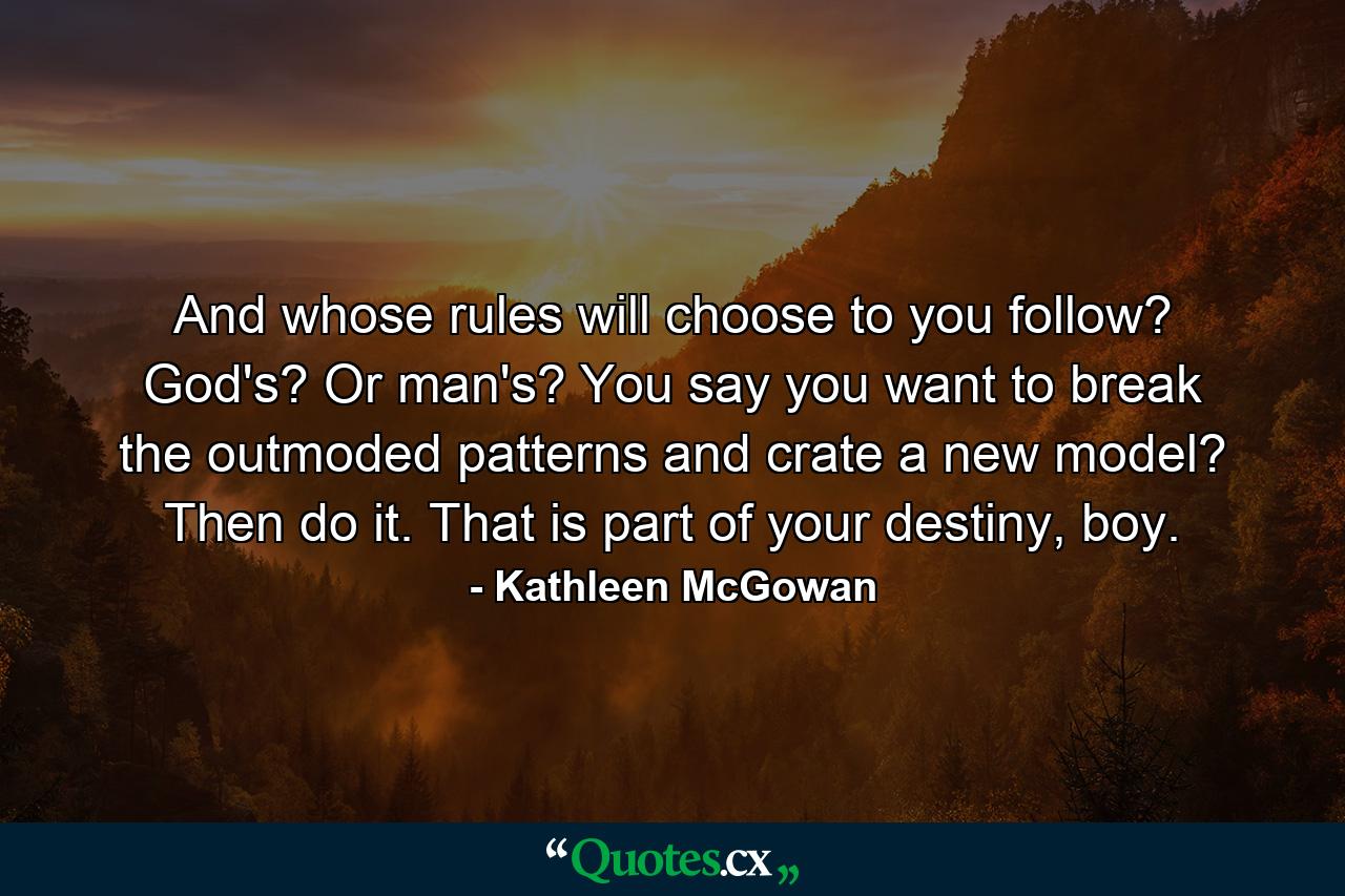 And whose rules will choose to you follow? God's? Or man's? You say you want to break the outmoded patterns and crate a new model? Then do it. That is part of your destiny, boy. - Quote by Kathleen McGowan