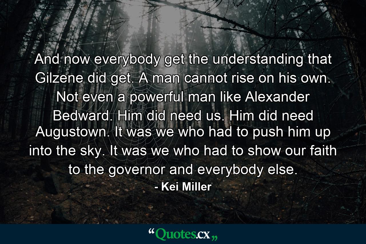 And now everybody get the understanding that Gilzene did get. A man cannot rise on his own. Not even a powerful man like Alexander Bedward. Him did need us. Him did need Augustown. It was we who had to push him up into the sky. It was we who had to show our faith to the governor and everybody else. - Quote by Kei Miller