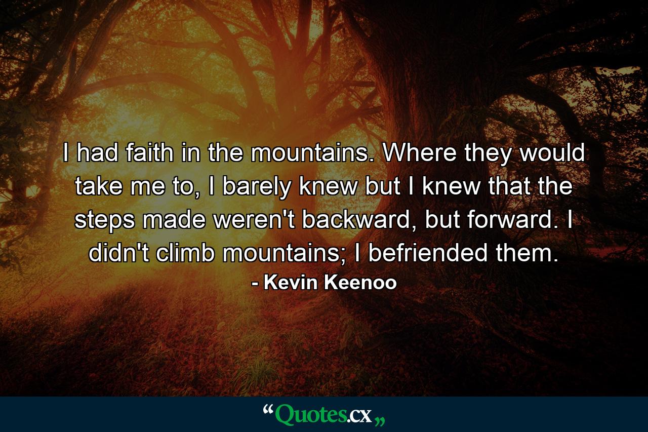 I had faith in the mountains. Where they would take me to, I barely knew but I knew that the steps made weren't backward, but forward. I didn't climb mountains; I befriended them. - Quote by Kevin Keenoo