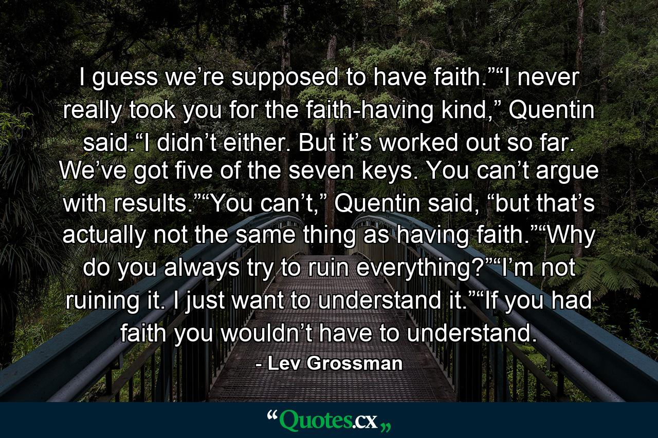 I guess we’re supposed to have faith.”“I never really took you for the faith-having kind,” Quentin said.“I didn’t either. But it’s worked out so far. We’ve got five of the seven keys. You can’t argue with results.”“You can’t,” Quentin said, “but that’s actually not the same thing as having faith.”“Why do you always try to ruin everything?”“I’m not ruining it. I just want to understand it.”“If you had faith you wouldn’t have to understand. - Quote by Lev Grossman