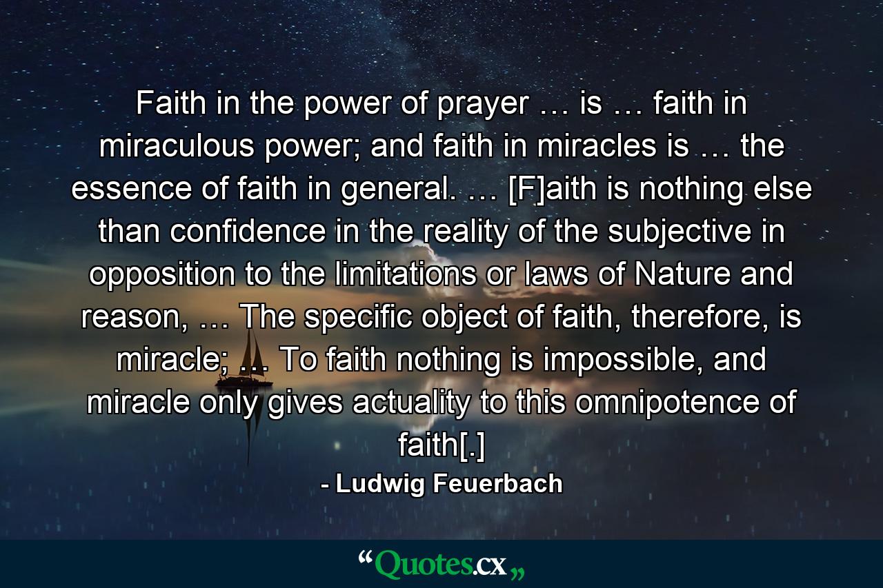 Faith in the power of prayer … is … faith in miraculous power; and faith in miracles is … the essence of faith in general. … [F]aith is nothing else than confidence in the reality of the subjective in opposition to the limitations or laws of Nature and reason, … The specific object of faith, therefore, is miracle; … To faith nothing is impossible, and miracle only gives actuality to this omnipotence of faith[.] - Quote by Ludwig Feuerbach