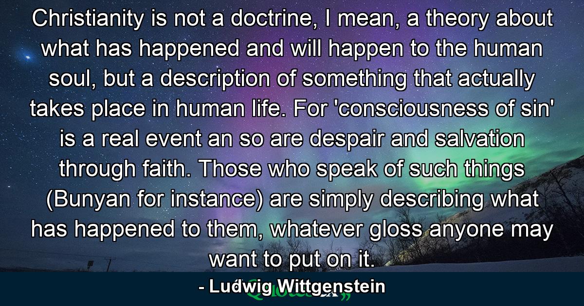 Christianity is not a doctrine, I mean, a theory about what has happened and will happen to the human soul, but a description of something that actually takes place in human life. For 'consciousness of sin' is a real event an so are despair and salvation through faith. Those who speak of such things (Bunyan for instance) are simply describing what has happened to them, whatever gloss anyone may want to put on it. - Quote by Ludwig Wittgenstein