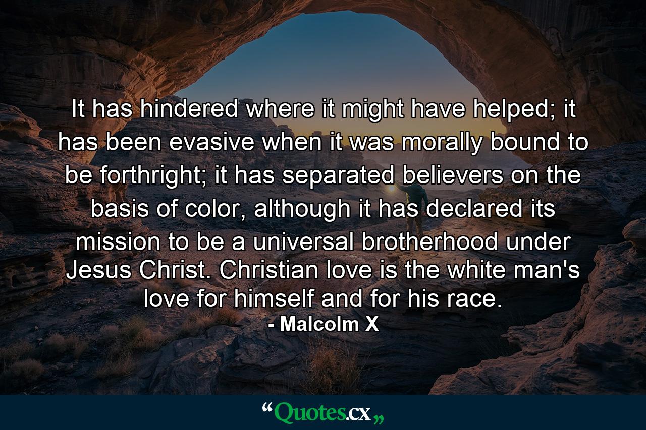 It has hindered where it might have helped; it has been evasive when it was morally bound to be forthright; it has separated believers on the basis of color, although it has declared its mission to be a universal brotherhood under Jesus Christ. Christian love is the white man's love for himself and for his race. - Quote by Malcolm X