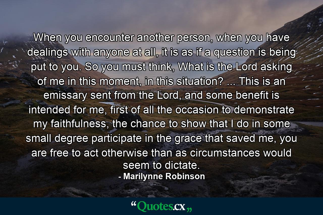 When you encounter another person, when you have dealings with anyone at all, it is as if a question is being put to you. So you must think, What is the Lord asking of me in this moment, in this situation? ... This is an emissary sent from the Lord, and some benefit is intended for me, first of all the occasion to demonstrate my faithfulness, the chance to show that I do in some small degree participate in the grace that saved me, you are free to act otherwise than as circumstances would seem to dictate. - Quote by Marilynne Robinson