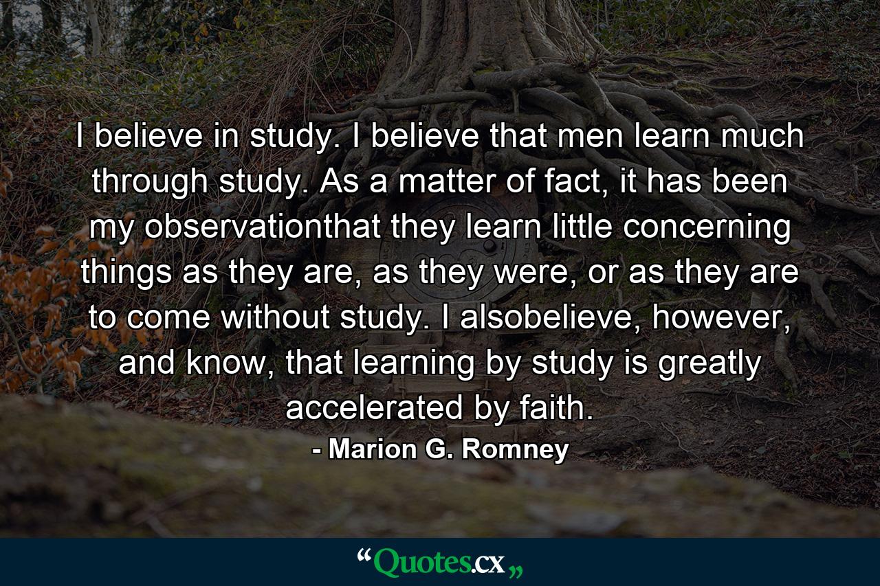 I believe in study. I believe that men learn much through study. As a matter of fact, it has been my observationthat they learn little concerning things as they are, as they were, or as they are to come without study. I alsobelieve, however, and know, that learning by study is greatly accelerated by faith. - Quote by Marion G. Romney