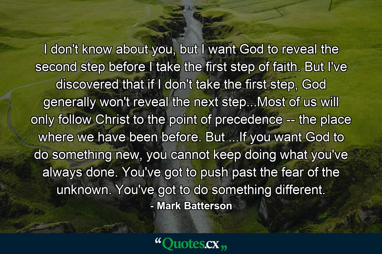 I don't know about you, but I want God to reveal the second step before I take the first step of faith. But I've discovered that if I don't take the first step, God generally won't reveal the next step...Most of us will only follow Christ to the point of precedence -- the place where we have been before. But ...If you want God to do something new, you cannot keep doing what you've always done. You've got to push past the fear of the unknown. You've got to do something different. - Quote by Mark Batterson