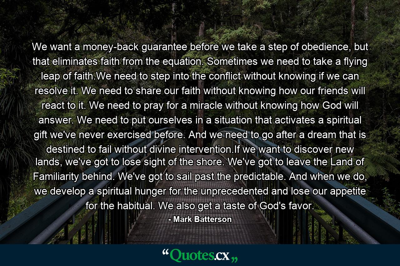 We want a money-back guarantee before we take a step of obedience, but that eliminates faith from the equation. Sometimes we need to take a flying leap of faith.We need to step into the conflict without knowing if we can resolve it. We need to share our faith without knowing how our friends will react to it. We need to pray for a miracle without knowing how God will answer. We need to put ourselves in a situation that activates a spiritual gift we've never exercised before. And we need to go after a dream that is destined to fail without divine intervention.If we want to discover new lands, we've got to lose sight of the shore. We've got to leave the Land of Familiarity behind. We've got to sail past the predictable. And when we do, we develop a spiritual hunger for the unprecedented and lose our appetite for the habitual. We also get a taste of God's favor. - Quote by Mark Batterson