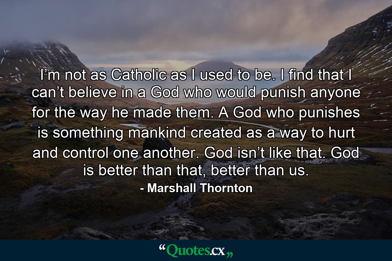 I’m not as Catholic as I used to be. I find that I can’t believe in a God who would punish anyone for the way he made them. A God who punishes is something mankind created as a way to hurt and control one another. God isn’t like that. God is better than that, better than us. - Quote by Marshall Thornton