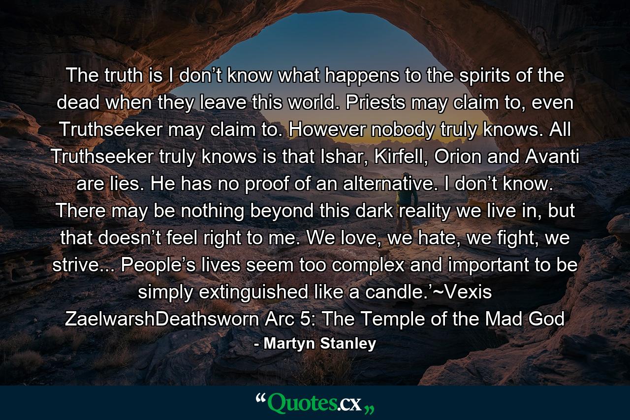 The truth is I don’t know what happens to the spirits of the dead when they leave this world. Priests may claim to, even Truthseeker may claim to. However nobody truly knows. All Truthseeker truly knows is that Ishar, Kirfell, Orion and Avanti are lies. He has no proof of an alternative. I don’t know. There may be nothing beyond this dark reality we live in, but that doesn’t feel right to me. We love, we hate, we fight, we strive... People’s lives seem too complex and important to be simply extinguished like a candle.’~Vexis ZaelwarshDeathsworn Arc 5: The Temple of the Mad God - Quote by Martyn Stanley