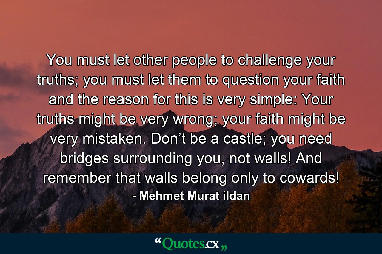 You must let other people to challenge your truths; you must let them to question your faith and the reason for this is very simple: Your truths might be very wrong; your faith might be very mistaken. Don’t be a castle; you need bridges surrounding you, not walls! And remember that walls belong only to cowards! - Quote by Mehmet Murat ildan