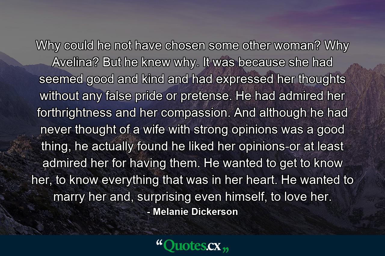 Why could he not have chosen some other woman? Why Avelina? But he knew why. It was because she had seemed good and kind and had expressed her thoughts without any false pride or pretense. He had admired her forthrightness and her compassion. And although he had never thought of a wife with strong opinions was a good thing, he actually found he liked her opinions-or at least admired her for having them. He wanted to get to know her, to know everything that was in her heart. He wanted to marry her and, surprising even himself, to love her. - Quote by Melanie Dickerson