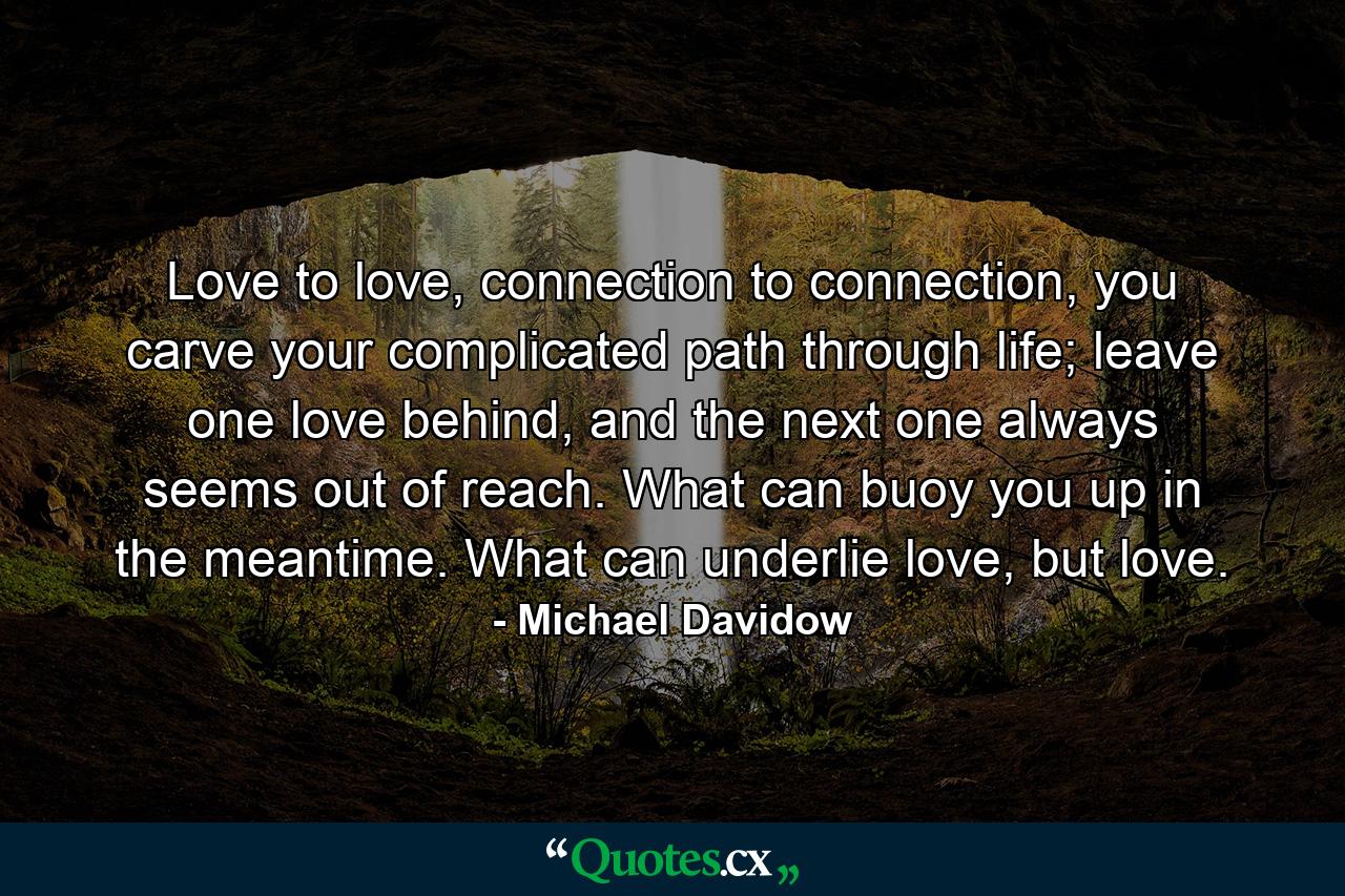 Love to love, connection to connection, you carve your complicated path through life; leave one love behind, and the next one always seems out of reach. What can buoy you up in the meantime. What can underlie love, but love. - Quote by Michael Davidow