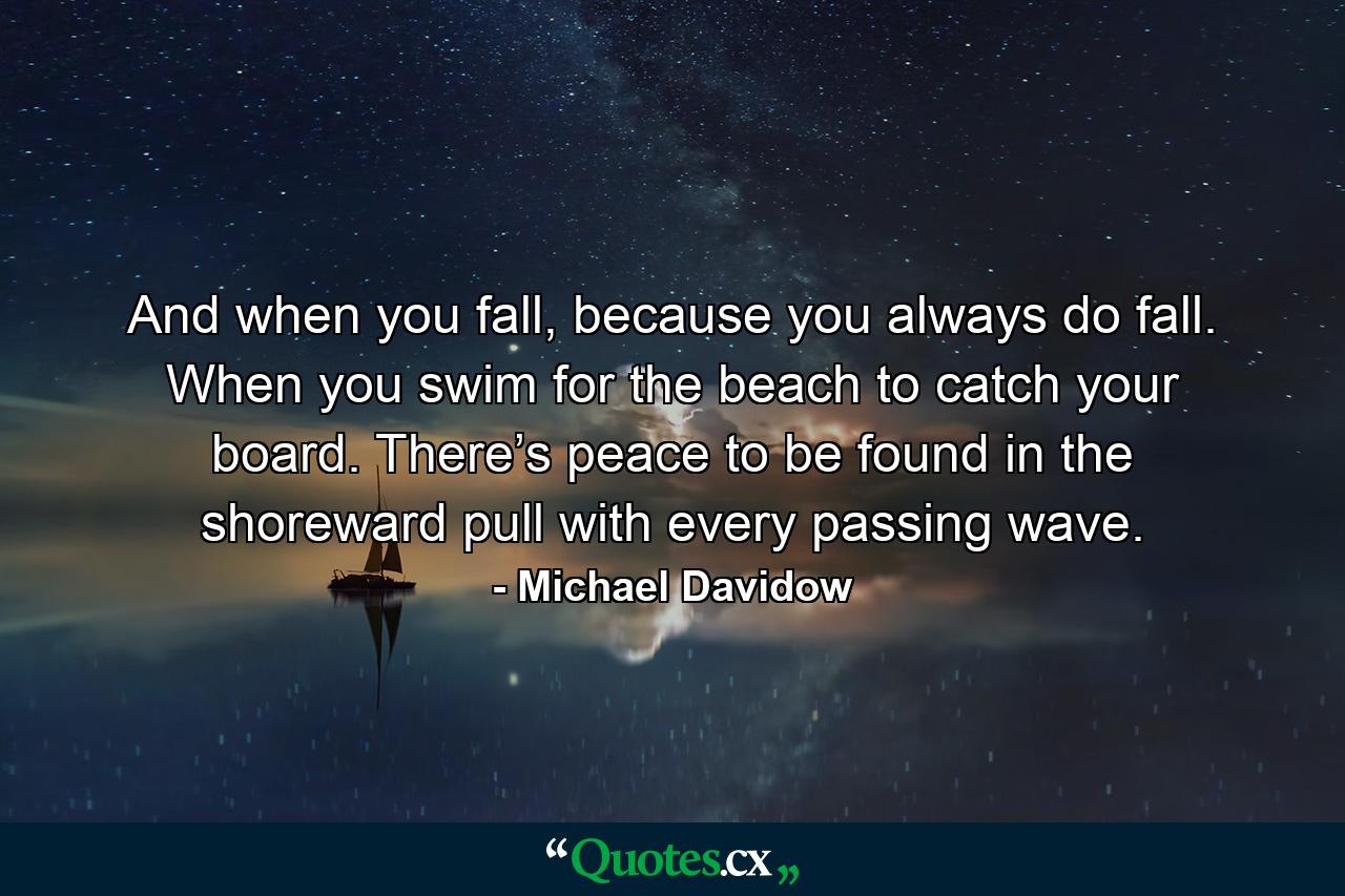 And when you fall, because you always do fall. When you swim for the beach to catch your board. There’s peace to be found in the shoreward pull with every passing wave. - Quote by Michael Davidow