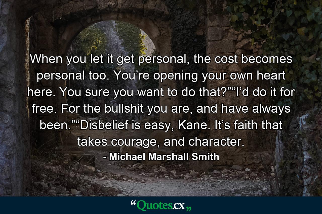 When you let it get personal, the cost becomes personal too. You’re opening your own heart here. You sure you want to do that?”“I’d do it for free. For the bullshit you are, and have always been.”“Disbelief is easy, Kane. It’s faith that takes courage, and character. - Quote by Michael Marshall Smith