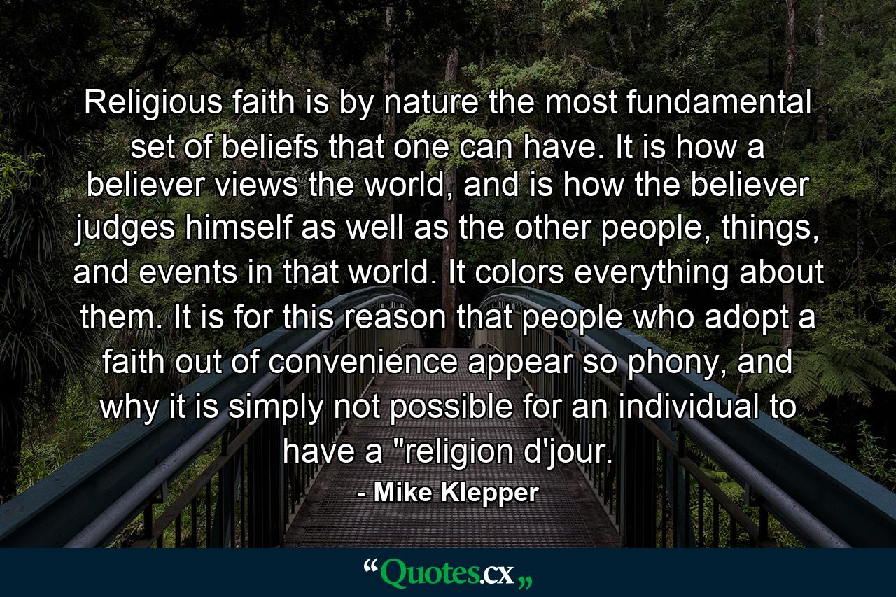 Religious faith is by nature the most fundamental set of beliefs that one can have. It is how a believer views the world, and is how the believer judges himself as well as the other people, things, and events in that world. It colors everything about them. It is for this reason that people who adopt a faith out of convenience appear so phony, and why it is simply not possible for an individual to have a 