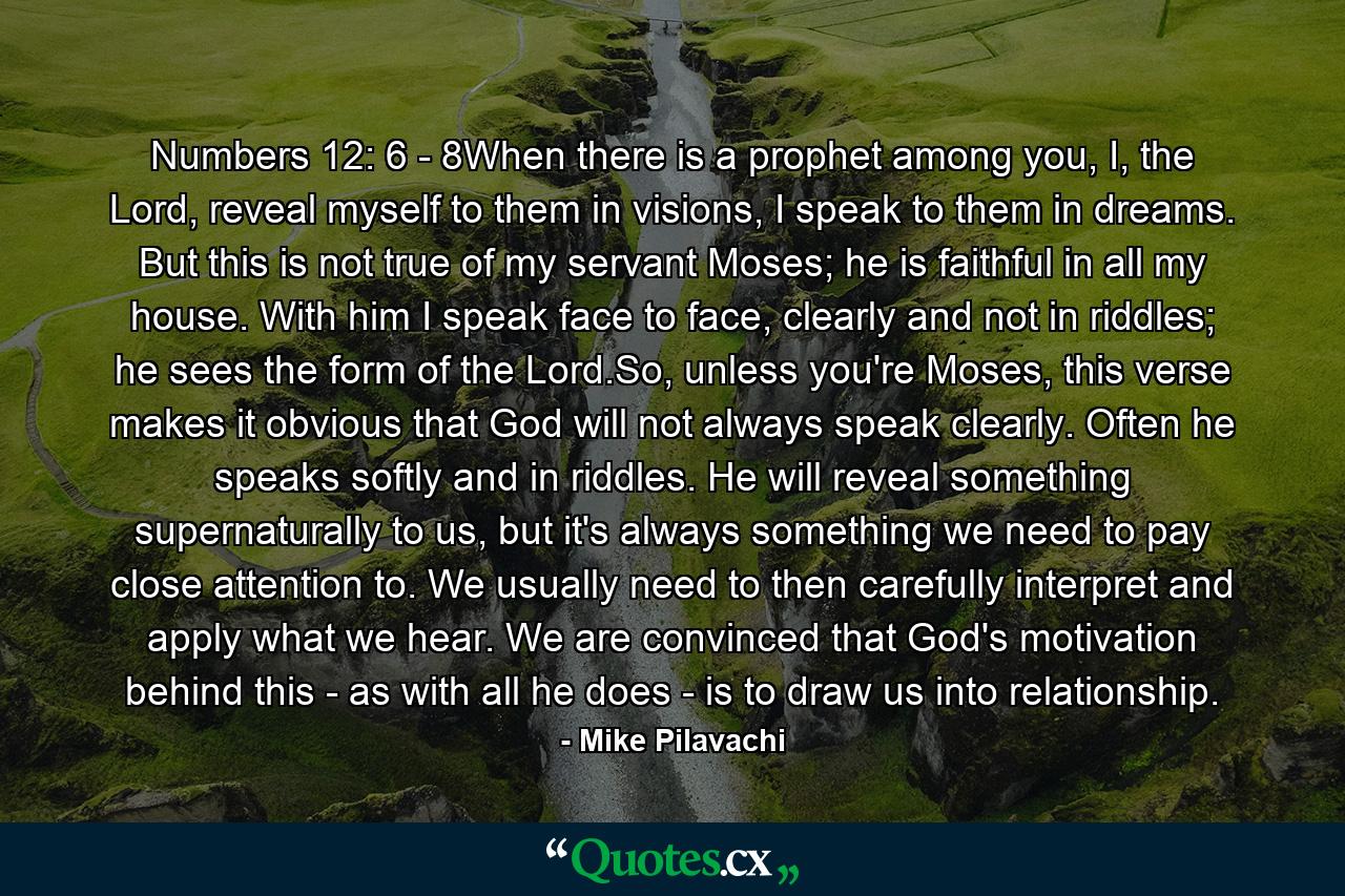 Numbers 12: 6 - 8When there is a prophet among you, I, the Lord, reveal myself to them in visions, I speak to them in dreams. But this is not true of my servant Moses; he is faithful in all my house. With him I speak face to face, clearly and not in riddles; he sees the form of the Lord.So, unless you're Moses, this verse makes it obvious that God will not always speak clearly. Often he speaks softly and in riddles. He will reveal something supernaturally to us, but it's always something we need to pay close attention to. We usually need to then carefully interpret and apply what we hear. We are convinced that God's motivation behind this - as with all he does - is to draw us into relationship. - Quote by Mike Pilavachi