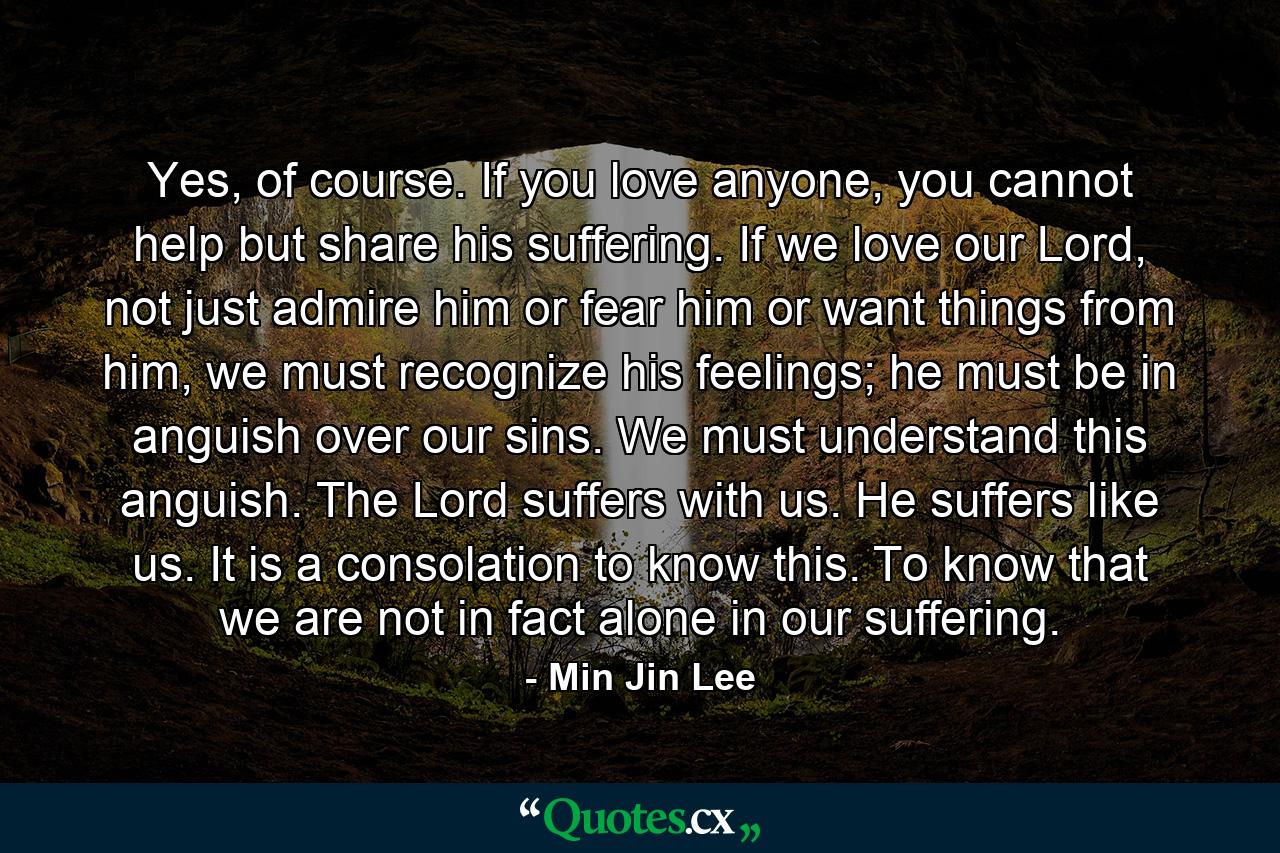 Yes, of course. If you love anyone, you cannot help but share his suffering. If we love our Lord, not just admire him or fear him or want things from him, we must recognize his feelings; he must be in anguish over our sins. We must understand this anguish. The Lord suffers with us. He suffers like us. It is a consolation to know this. To know that we are not in fact alone in our suffering. - Quote by Min Jin Lee