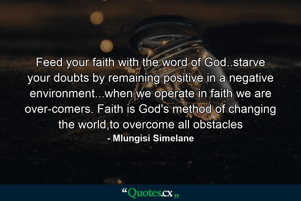 Feed your faith with the word of God..starve your doubts by remaining positive in a negative environment...when we operate in faith we are over-comers. Faith is God's method of changing the world,to overcome all obstacles - Quote by Mlungisi Simelane