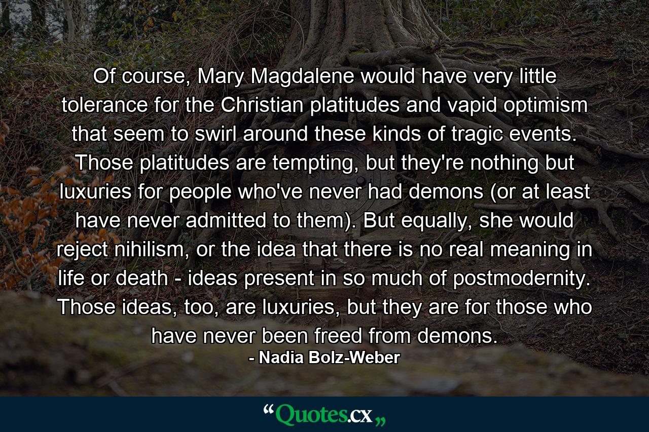 Of course, Mary Magdalene would have very little tolerance for the Christian platitudes and vapid optimism that seem to swirl around these kinds of tragic events. Those platitudes are tempting, but they're nothing but luxuries for people who've never had demons (or at least have never admitted to them). But equally, she would reject nihilism, or the idea that there is no real meaning in life or death - ideas present in so much of postmodernity. Those ideas, too, are luxuries, but they are for those who have never been freed from demons. - Quote by Nadia Bolz-Weber