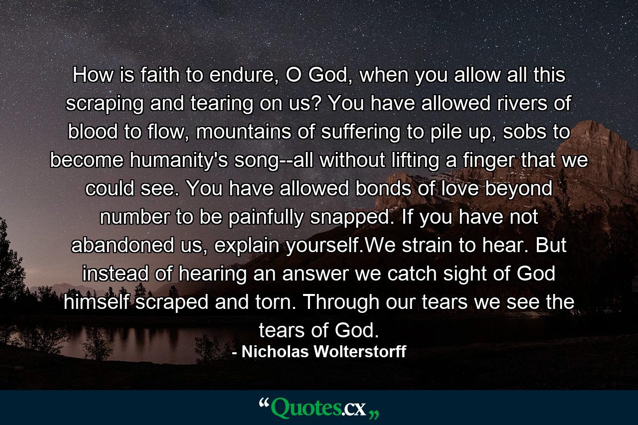 How is faith to endure, O God, when you allow all this scraping and tearing on us? You have allowed rivers of blood to flow, mountains of suffering to pile up, sobs to become humanity's song--all without lifting a finger that we could see. You have allowed bonds of love beyond number to be painfully snapped. If you have not abandoned us, explain yourself.We strain to hear. But instead of hearing an answer we catch sight of God himself scraped and torn. Through our tears we see the tears of God. - Quote by Nicholas Wolterstorff