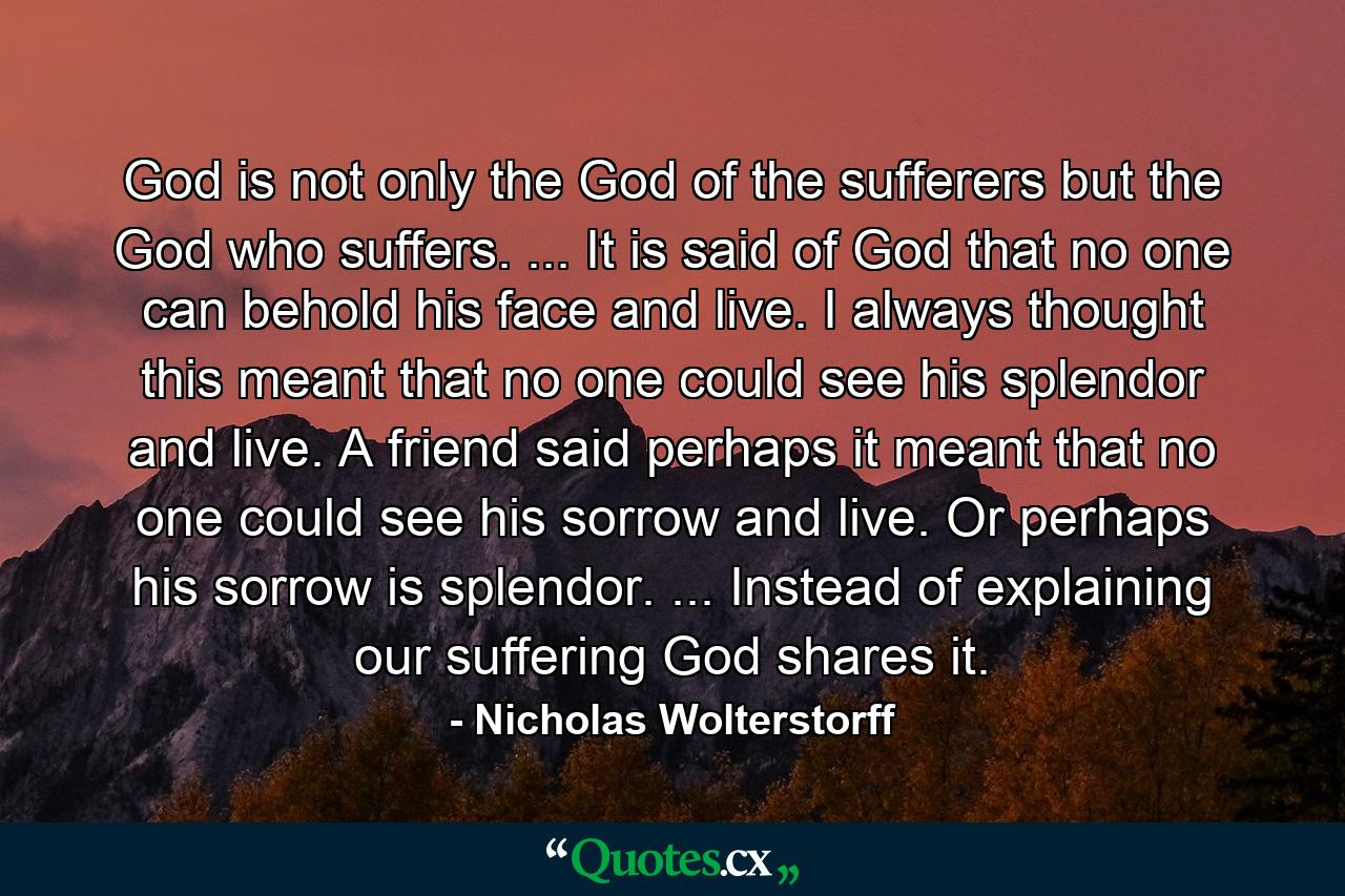 God is not only the God of the sufferers but the God who suffers. ... It is said of God that no one can behold his face and live. I always thought this meant that no one could see his splendor and live. A friend said perhaps it meant that no one could see his sorrow and live. Or perhaps his sorrow is splendor. ... Instead of explaining our suffering God shares it. - Quote by Nicholas Wolterstorff