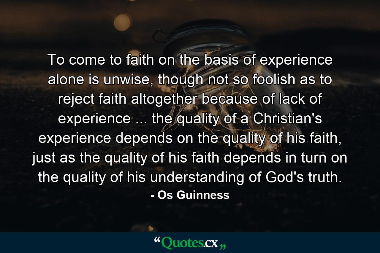 To come to faith on the basis of experience alone is unwise, though not so foolish as to reject faith altogether because of lack of experience ... the quality of a Christian's experience depends on the quality of his faith, just as the quality of his faith depends in turn on the quality of his understanding of God's truth. - Quote by Os Guinness