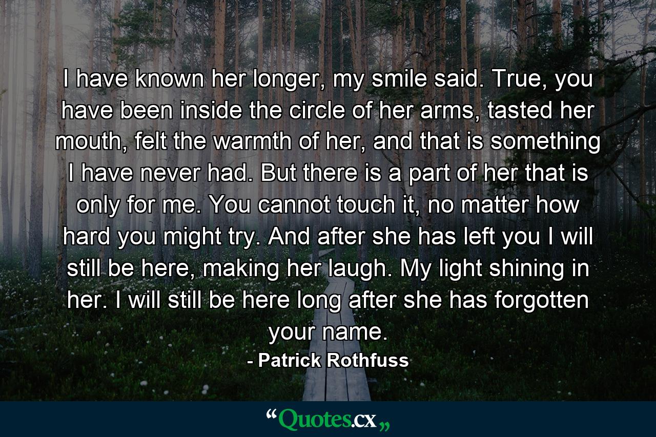 I have known her longer, my smile said. True, you have been inside the circle of her arms, tasted her mouth, felt the warmth of her, and that is something I have never had. But there is a part of her that is only for me. You cannot touch it, no matter how hard you might try. And after she has left you I will still be here, making her laugh. My light shining in her. I will still be here long after she has forgotten your name. - Quote by Patrick Rothfuss