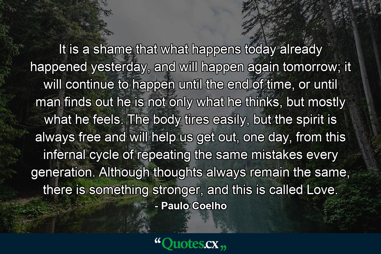 It is a shame that what happens today already happened yesterday, and will happen again tomorrow; it will continue to happen until the end of time, or until man finds out he is not only what he thinks, but mostly what he feels. The body tires easily, but the spirit is always free and will help us get out, one day, from this infernal cycle of repeating the same mistakes every generation. Although thoughts always remain the same, there is something stronger, and this is called Love. - Quote by Paulo Coelho