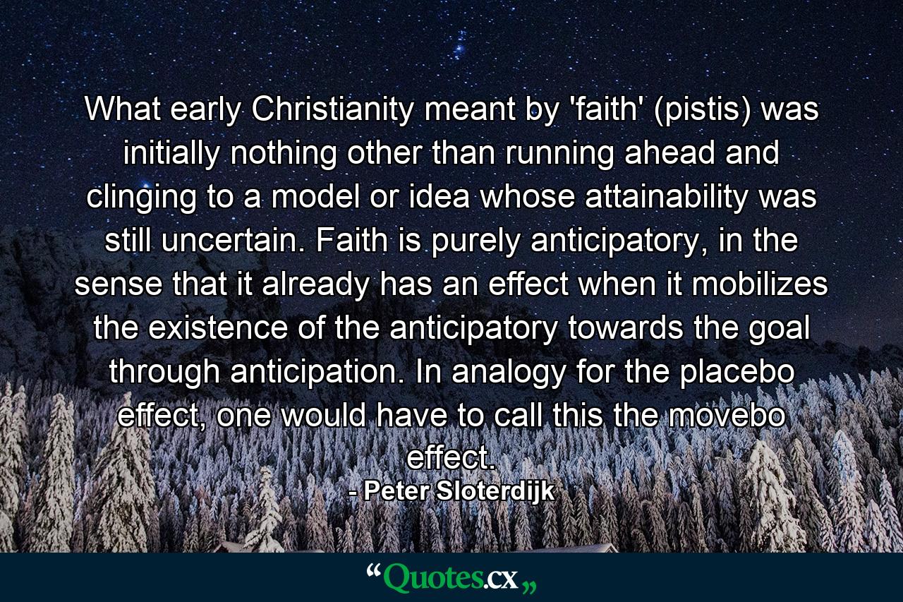 What early Christianity meant by 'faith' (pistis) was initially nothing other than running ahead and clinging to a model or idea whose attainability was still uncertain. Faith is purely anticipatory, in the sense that it already has an effect when it mobilizes the existence of the anticipatory towards the goal through anticipation. In analogy for the placebo effect, one would have to call this the movebo effect. - Quote by Peter Sloterdijk