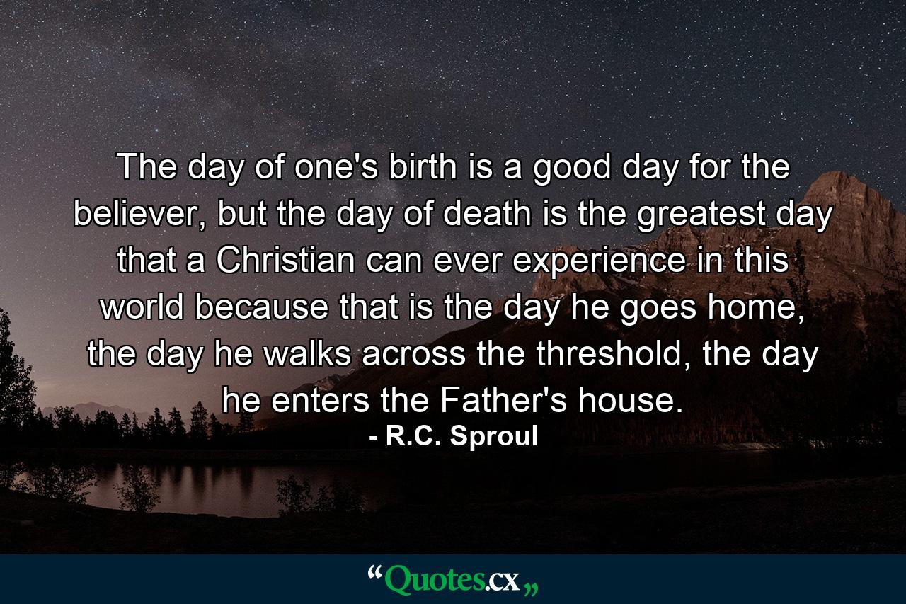 The day of one's birth is a good day for the believer, but the day of death is the greatest day that a Christian can ever experience in this world because that is the day he goes home, the day he walks across the threshold, the day he enters the Father's house. - Quote by R.C. Sproul