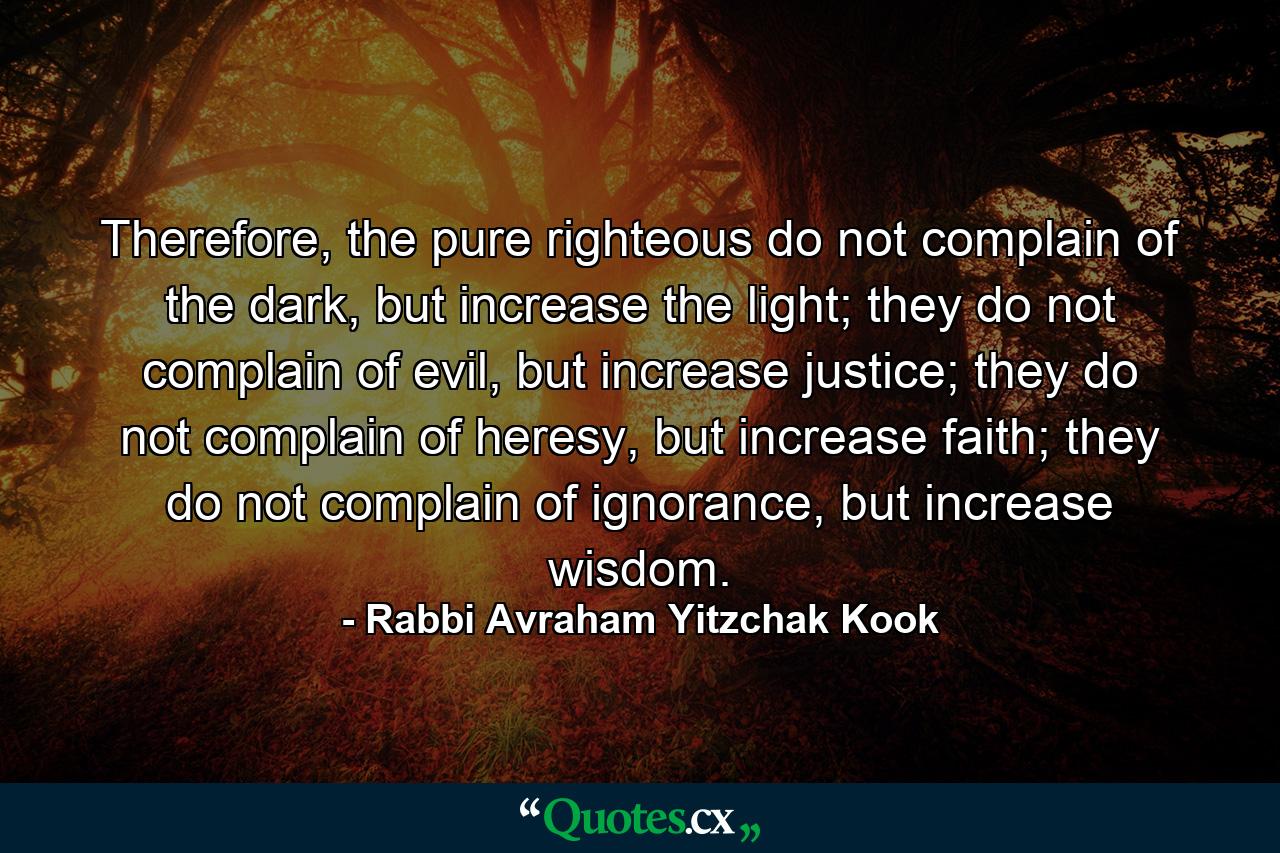 Therefore, the pure righteous do not complain of the dark, but increase the light; they do not complain of evil, but increase justice; they do not complain of heresy, but increase faith; they do not complain of ignorance, but increase wisdom. - Quote by Rabbi Avraham Yitzchak Kook