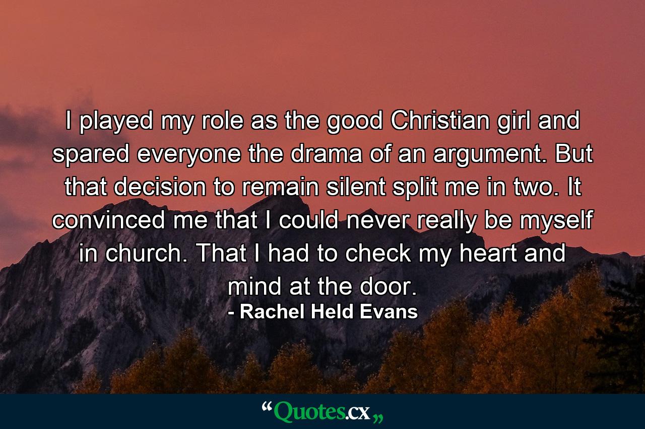 I played my role as the good Christian girl and spared everyone the drama of an argument. But that decision to remain silent split me in two. It convinced me that I could never really be myself in church. That I had to check my heart and mind at the door. - Quote by Rachel Held Evans