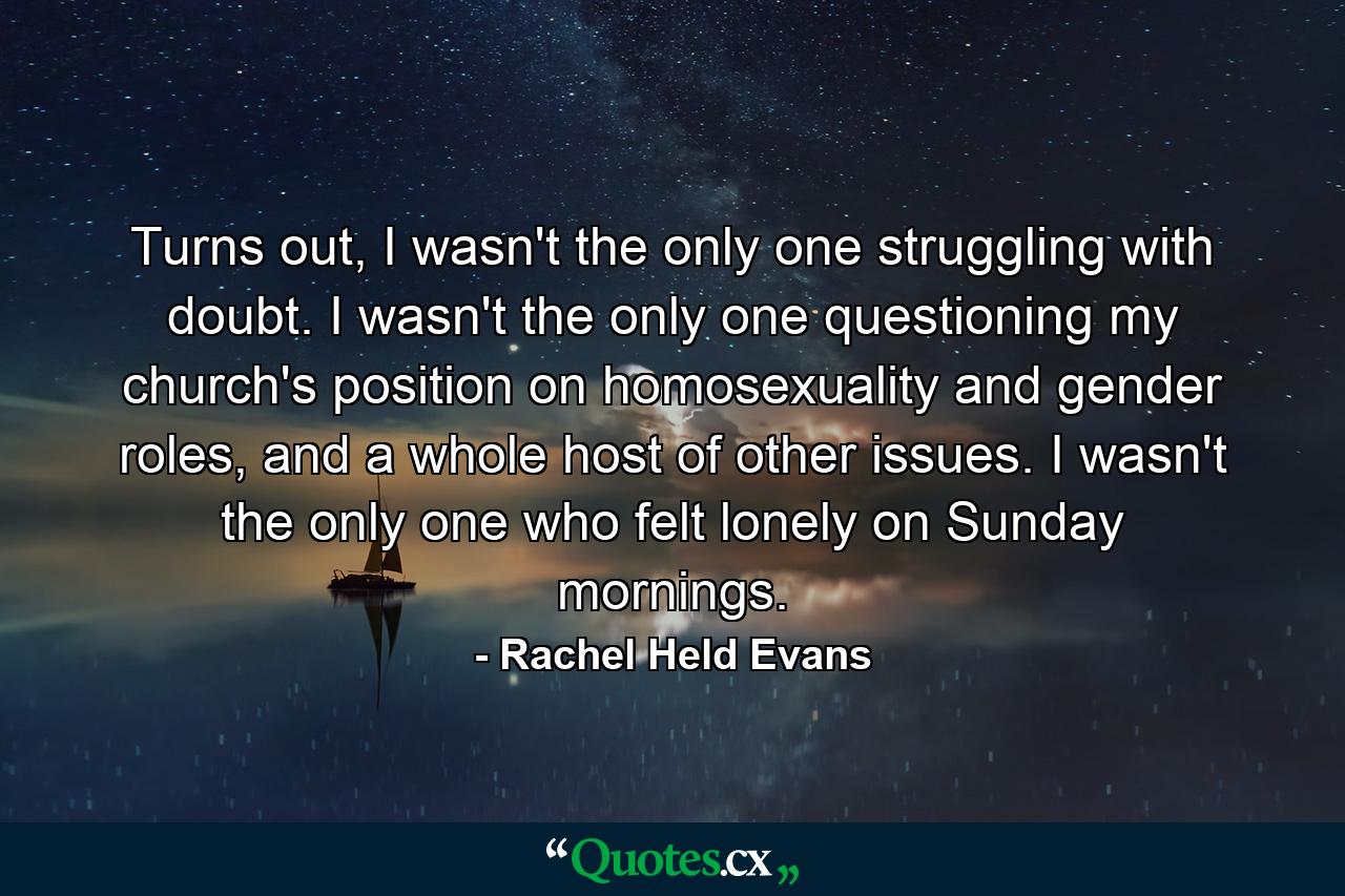 Turns out, I wasn't the only one struggling with doubt. I wasn't the only one questioning my church's position on homosexuality and gender roles, and a whole host of other issues. I wasn't the only one who felt lonely on Sunday mornings. - Quote by Rachel Held Evans