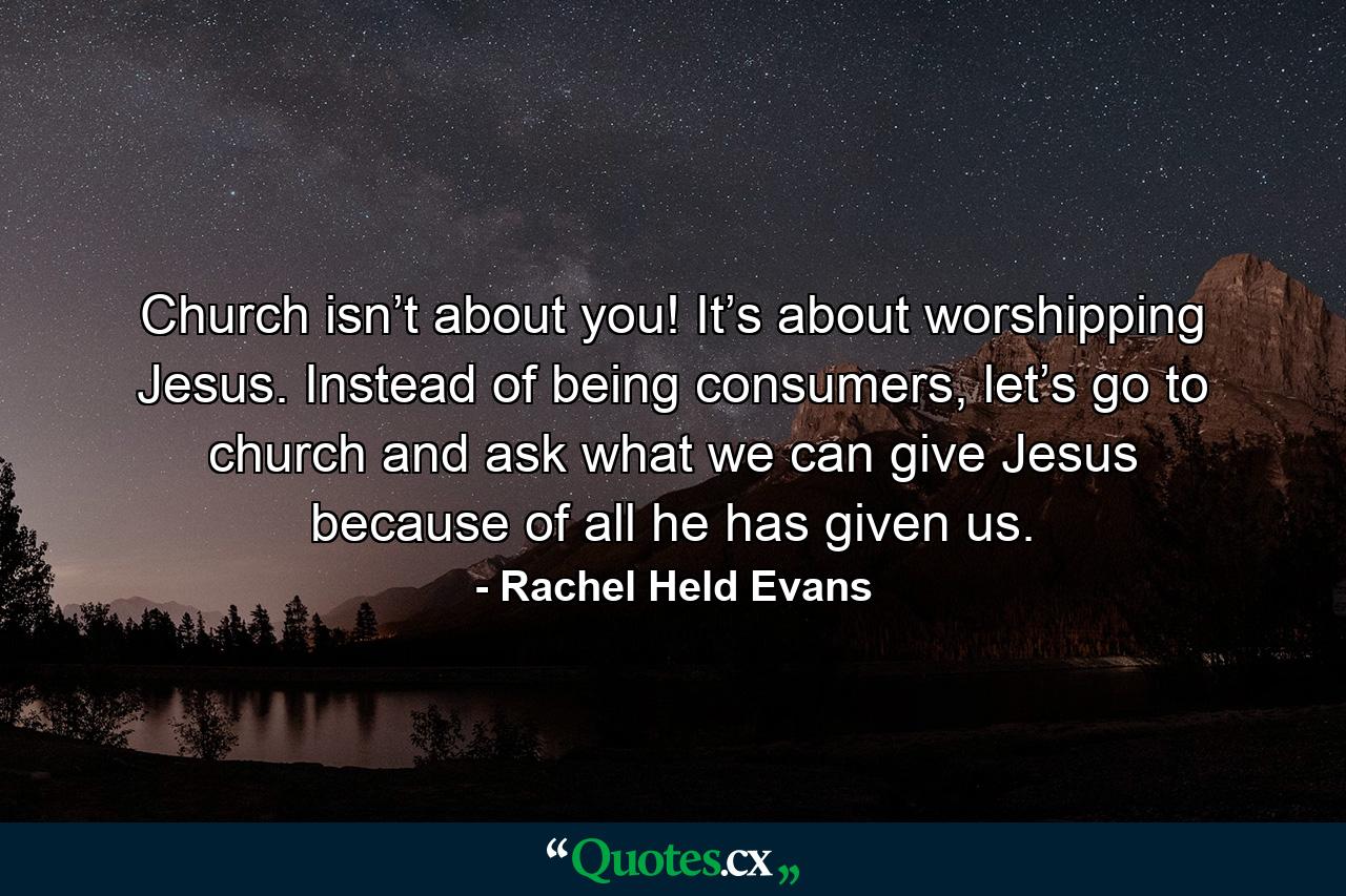 Church isn’t about you! It’s about worshipping Jesus. Instead of being consumers, let’s go to church and ask what we can give Jesus because of all he has given us. - Quote by Rachel Held Evans