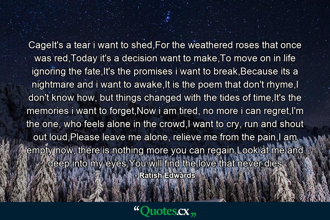 CageIt's a tear i want to shed,For the weathered roses that once was red,Today it's a decision want to make,To move on in life ignoring the fate,It's the promises i want to break,Because its a nightmare and i want to awake,It is the poem that don't rhyme,I don't know how, but things changed with the tides of time,It's the memories i want to forget,Now i am tired, no more i can regret,I'm the one, who feels alone in the crowd,I want to cry, run and shout out loud,Please leave me alone, relieve me from the pain,I am empty now, there is nothing more you can regain,Look at me and deep into my eyes,You will find the love that never dies - Quote by Ratish Edwards