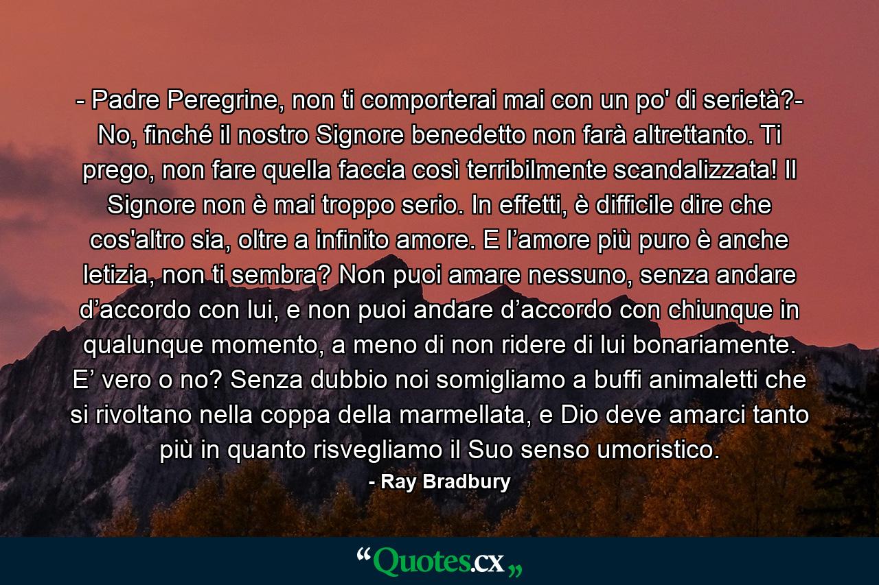 - Padre Peregrine, non ti comporterai mai con un po' di serietà?- No, finché il nostro Signore benedetto non farà altrettanto. Ti prego, non fare quella faccia così terribilmente scandalizzata! Il Signore non è mai troppo serio. In effetti, è difficile dire che cos'altro sia, oltre a infinito amore. E l’amore più puro è anche letizia, non ti sembra? Non puoi amare nessuno, senza andare d’accordo con lui, e non puoi andare d’accordo con chiunque in qualunque momento, a meno di non ridere di lui bonariamente. E’ vero o no? Senza dubbio noi somigliamo a buffi animaletti che si rivoltano nella coppa della marmellata, e Dio deve amarci tanto più in quanto risvegliamo il Suo senso umoristico. - Quote by Ray Bradbury