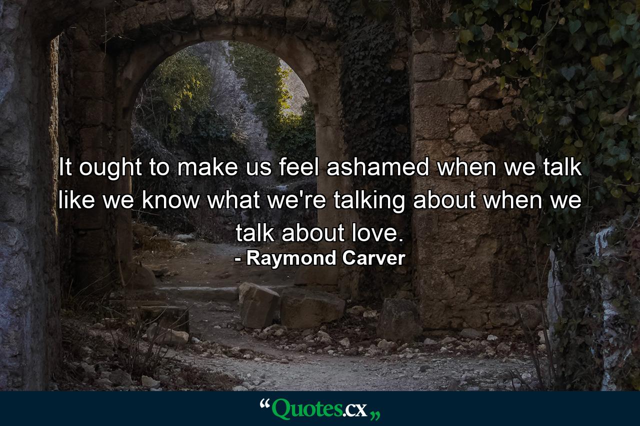 It ought to make us feel ashamed when we talk like we know what we're talking about when we talk about love. - Quote by Raymond Carver