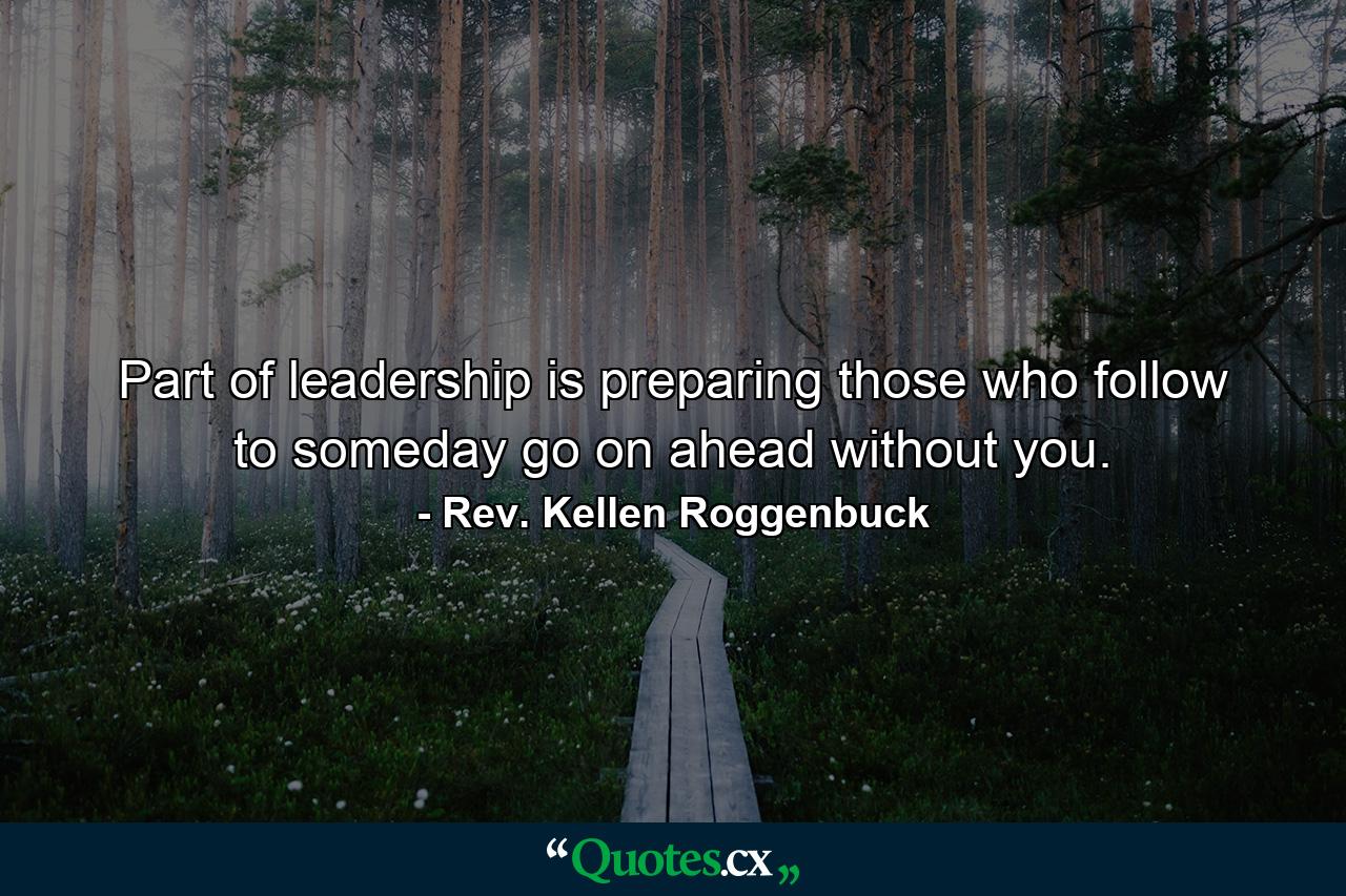 Part of leadership is preparing those who follow to someday go on ahead without you. - Quote by Rev. Kellen Roggenbuck