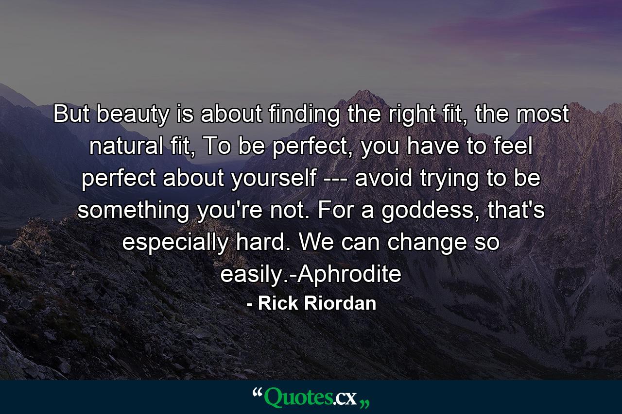 But beauty is about finding the right fit, the most natural fit, To be perfect, you have to feel perfect about yourself --- avoid trying to be something you're not. For a goddess, that's especially hard. We can change so easily.-Aphrodite - Quote by Rick Riordan