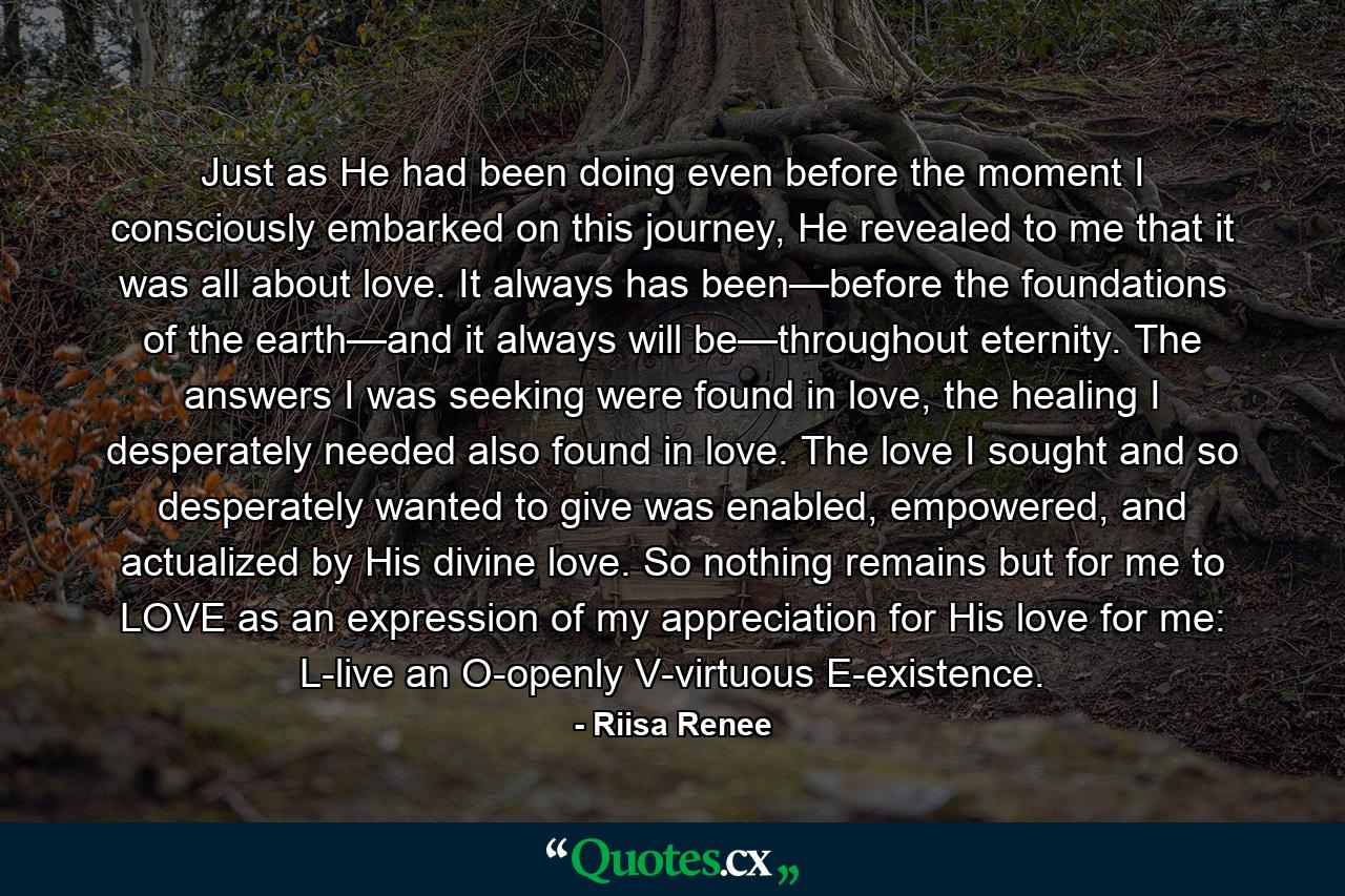 Just as He had been doing even before the moment I consciously embarked on this journey, He revealed to me that it was all about love. It always has been—before the foundations of the earth—and it always will be—throughout eternity. The answers I was seeking were found in love, the healing I desperately needed also found in love. The love I sought and so desperately wanted to give was enabled, empowered, and actualized by His divine love. So nothing remains but for me to LOVE as an expression of my appreciation for His love for me: L-live an O-openly V-virtuous E-existence. - Quote by Riisa Renee