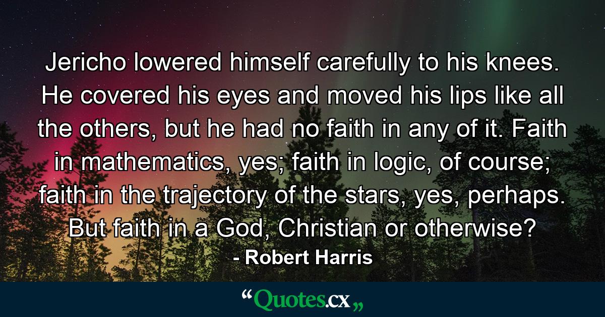 Jericho lowered himself carefully to his knees. He covered his eyes and moved his lips like all the others, but he had no faith in any of it. Faith in mathematics, yes; faith in logic, of course; faith in the trajectory of the stars, yes, perhaps. But faith in a God, Christian or otherwise? - Quote by Robert Harris