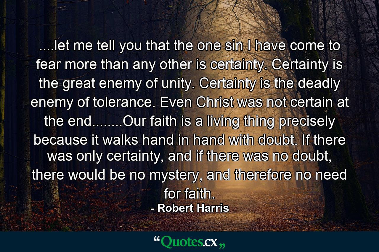 ....let me tell you that the one sin I have come to fear more than any other is certainty. Certainty is the great enemy of unity. Certainty is the deadly enemy of tolerance. Even Christ was not certain at the end........Our faith is a living thing precisely because it walks hand in hand with doubt. If there was only certainty, and if there was no doubt, there would be no mystery, and therefore no need for faith. - Quote by Robert Harris