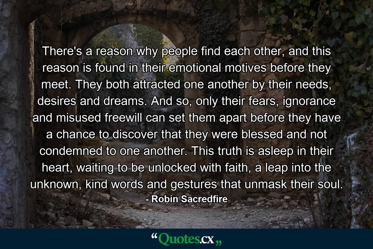 There's a reason why people find each other, and this reason is found in their emotional motives before they meet. They both attracted one another by their needs, desires and dreams. And so, only their fears, ignorance and misused freewill can set them apart before they have a chance to discover that they were blessed and not condemned to one another. This truth is asleep in their heart, waiting to be unlocked with faith, a leap into the unknown, kind words and gestures that unmask their soul. - Quote by Robin Sacredfire