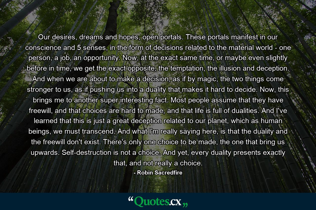 Our desires, dreams and hopes, open portals. These portals manifest in our conscience and 5 senses, in the form of decisions related to the material world - one person, a job, an opportunity. Now, at the exact same time, or maybe even slightly before in time, we get the exact opposite, the temptation, the illusion and deception. And when we are about to make a decision, as if by magic, the two things come stronger to us, as if pushing us into a duality that makes it hard to decide. Now, this brings me to another super interesting fact. Most people assume that they have freewill, and that choices are hard to made, and that life is full of dualities. And I've learned that this is just a great deception related to our planet, which as human beings, we must transcend. And what I'm really saying here, is that the duality and the freewill don't exist. There's only one choice to be made, the one that bring us upwards. Self-destruction is not a choice. And yet, every duality presents exactly that, and not really a choice. - Quote by Robin Sacredfire