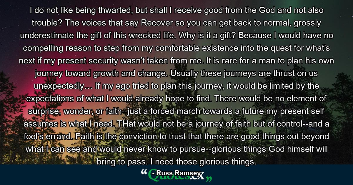 I do not like being thwarted, but shall I receive good from the God and not also trouble? The voices that say Recover so you can get back to normal, grossly underestimate the gift of this wrecked life. Why is it a gift? Because I would have no compelling reason to step from my comfortable existence into the quest for what’s next if my present security wasn’t taken from me. It is rare for a man to plan his own journey toward growth and change. Usually these journeys are thrust on us unexpectedly… If my ego tried to plan this journey, it would be limited by the expectations of what I would already hope to find. There would be no element of surprise, wonder, or faith--just a forced march towards a future my present self assumes is what I need. THat would not be a journey of faith but of control--and a fool’s errand. Faith is the conviction to trust that there are good things out beyond what I can see and would never know to pursue--glorious things God himself will bring to pass. I need those glorious things. - Quote by Russ Ramsey