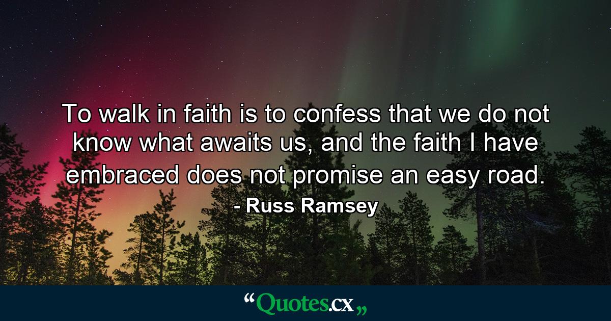 To walk in faith is to confess that we do not know what awaits us, and the faith I have embraced does not promise an easy road. - Quote by Russ Ramsey