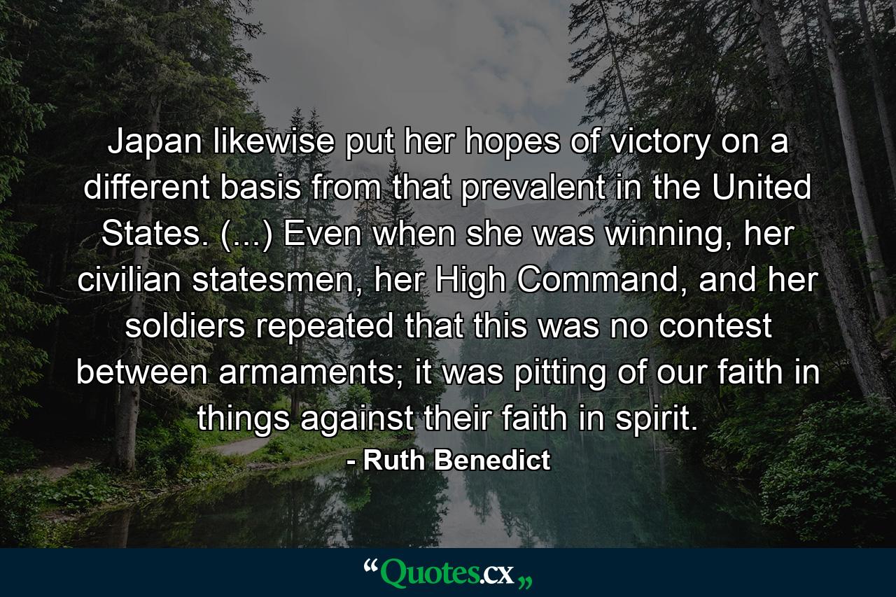 Japan likewise put her hopes of victory on a different basis from that prevalent in the United States. (...) Even when she was winning, her civilian statesmen, her High Command, and her soldiers repeated that this was no contest between armaments; it was pitting of our faith in things against their faith in spirit. - Quote by Ruth Benedict