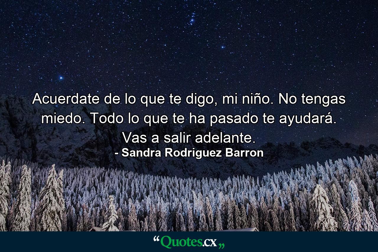 Acuerdate de lo que te digo, mi niño. No tengas miedo. Todo lo que te ha pasado te ayudará. Vas a salir adelante. - Quote by Sandra Rodriguez Barron